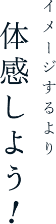 イメージするより体感しよう！