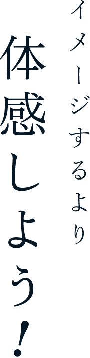 イメージするより体感しよう！